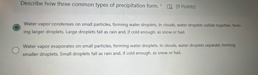 Describe how three common types of precipitation form. * (9 Points)
Water vapor condenses on small particles, forming water droplets. In clouds, water droplets collide together, form-
ing larger droplets. Large droplets fall as rain and, if cold enough, as snow or hail.
Water vapor evaporates on small particles, forming water droplets. In clouds, water droplets separate, formiing
smaller droplets. Small droplets fall as rain and, if cold enough, as snow or hail.