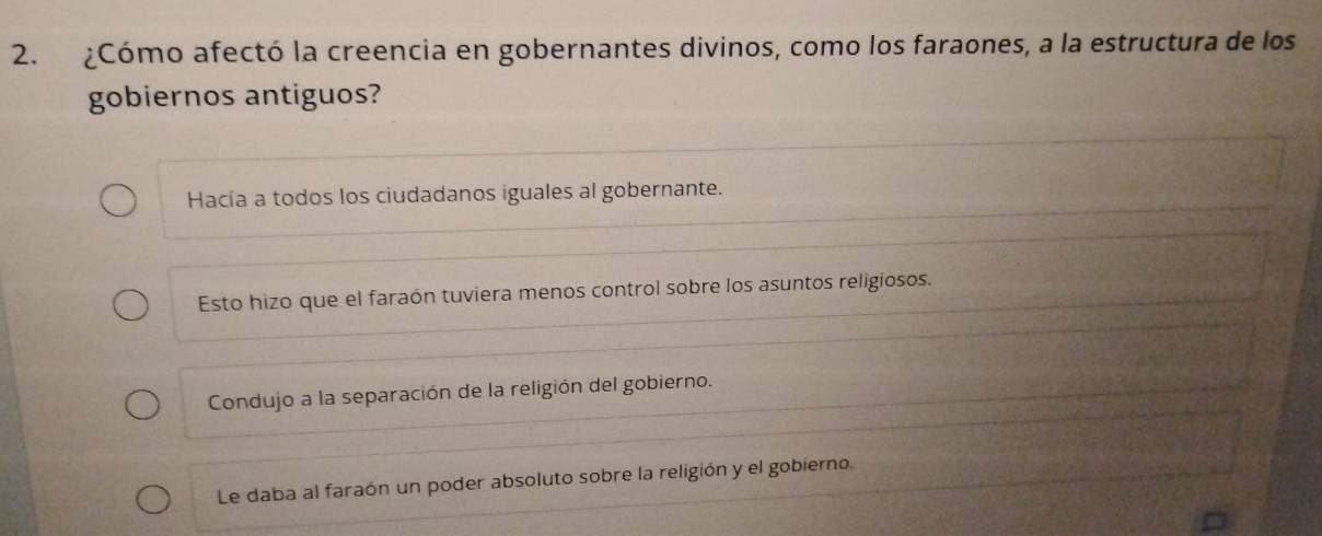 ¿Cómo afectó la creencia en gobernantes divinos, como los faraones, a la estructura de los
gobiernos antiguos?
Hacía a todos los ciudadanos iguales al gobernante.
Esto hizo que el faraón tuviera menos control sobre los asuntos religiosos.
Condujo a la separación de la religión del gobierno.
Le daba al faraón un poder absoluto sobre la religión y el gobierno.