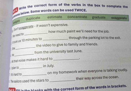 Write the carrect form of the verbs in the box to complete the
unces below. Some words can be used TWICE.
_
duplicate estimate concentrate graduate exaggerate
cnvigate
_
_ 1 Don't exaggerate - It wasn't expensive.
how much paint we’ll need for the job.
We need to
t took us 10 minutes to _through the parking lot to the exit.
the video to give to family and friends.
he
_
_
from the university last June.
I.He
All that noise makes it hard to __.
I plan to_ in July.
7. It's hard to _on my homework when everyone is talking loudly.
1 The sailors used the stars to _their way across the ocean.
fill in the blanks with the correct form of the words in brackets.