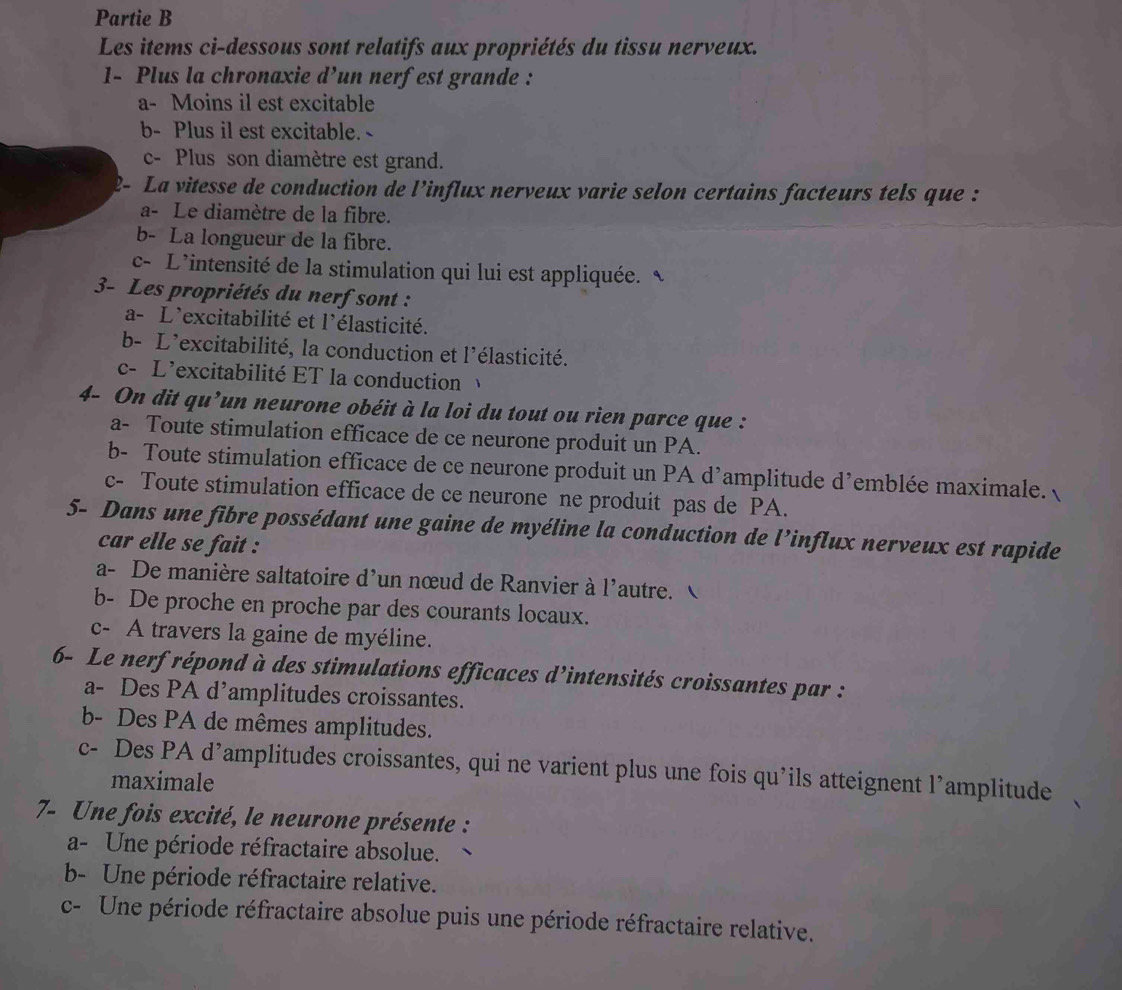 Partie B
Les items ci-dessous sont relatifs aux propriétés du tissu nerveux.
1- Plus la chronaxie d’un nerfest grande :
a- Moins il est excitable
b- Plus il est excitable. -
c- Plus son diamètre est grand.
2- La vitesse de conduction de l’influx nerveux varie selon certains facteurs tels que :
a- Le diamètre de la fibre.
b- La longueur de la fibre.
c- L’intensité de la stimulation qui lui est appliquée. 、
3- Les propriétés du nerf sont :
a- L'excitabilité et l'élasticité.
b- L'excitabilité, la conduction et l'élasticité.
c- L'excitabilité ET la conduction 
4- On dit qu’un neurone obéit à la loi du tout ou rien parce que :
a- Toute stimulation efficace de ce neurone produit un PA.
b- Toute stimulation efficace de ce neurone produit un PA d'amplitude d’emblée maximale.
c- Toute stimulation efficace de ce neurone ne produit pas de PA.
5- Dans une fibre possédant une gaine de myéline la conduction de l’influx nerveux est rapide
car elle se fait :
a- De manière saltatoire d'un nœud de Ranvier à l'autre. 
b- De proche en proche par des courants locaux.
c- A travers la gaine de myéline.
6- Le nerf répond à des stimulations efficaces d’intensités croissantes par :
a- Des PA d’amplitudes croissantes.
b- Des PA de mêmes amplitudes.
c- Des PA d’amplitudes croissantes, qui ne varient plus une fois qu’ils atteignent l’amplitude
maximale
7- Une fois excité, le neurone présente :
a- Une période réfractaire absolue.
b- Une période réfractaire relative.
c- Une période réfractaire absolue puis une période réfractaire relative.