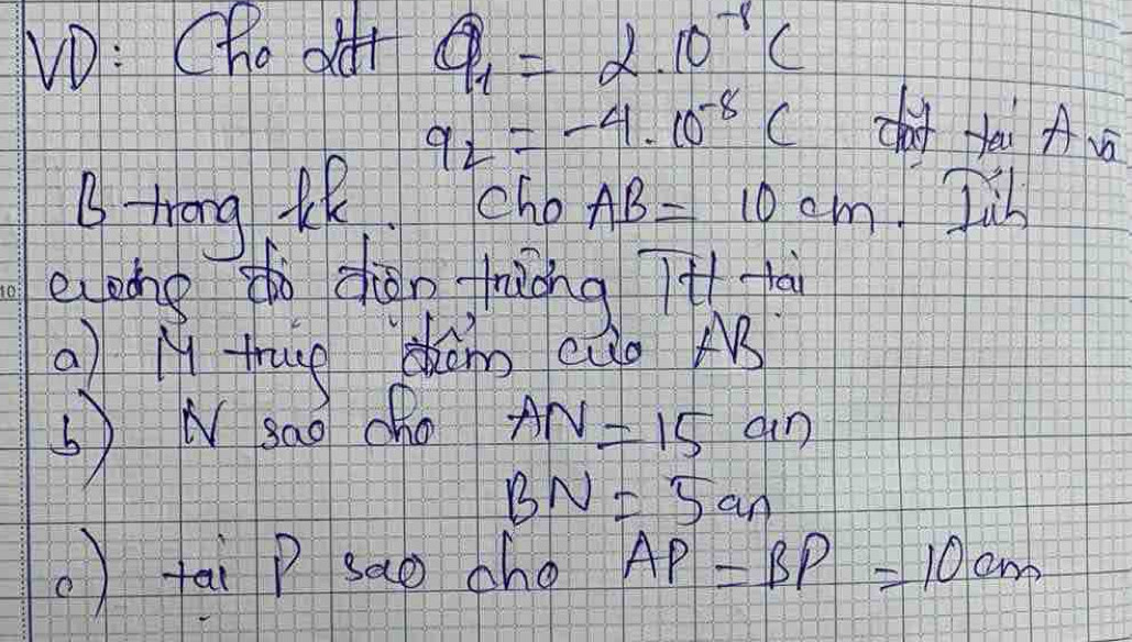 ND: Cho ot Q_1=2.10^(-8)C
q_2=-4· 10^(-8)C cho fai A 
B trong th Tcho AB=10cm. Jib 
eone tn dhàn fiǒng it 
a) M thug hám cúo M 
) N sao cho AN=15 an
BN=5an
)tai P sao ahg AP=BP=10cm