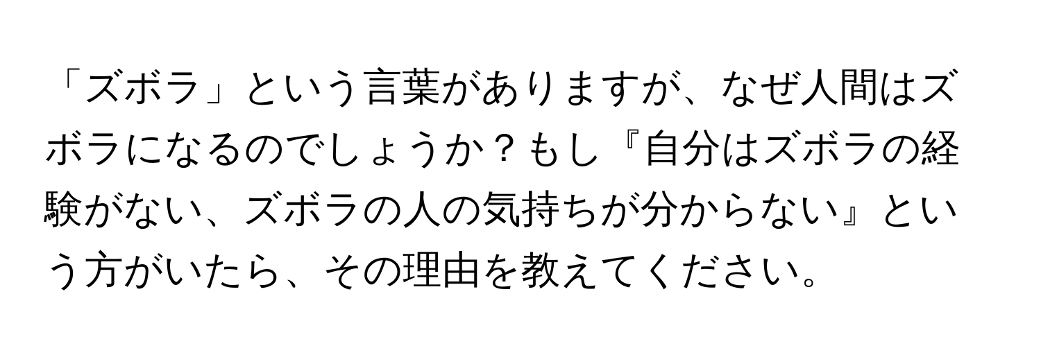 「ズボラ」という言葉がありますが、なぜ人間はズボラになるのでしょうか？もし『自分はズボラの経験がない、ズボラの人の気持ちが分からない』という方がいたら、その理由を教えてください。