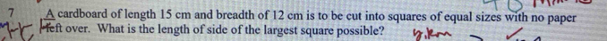 A cardboard of length 15 cm and breadth of 12 cm is to be cut into squares of equal sizes with no paper 
eft over. What is the length of side of the largest square possible?