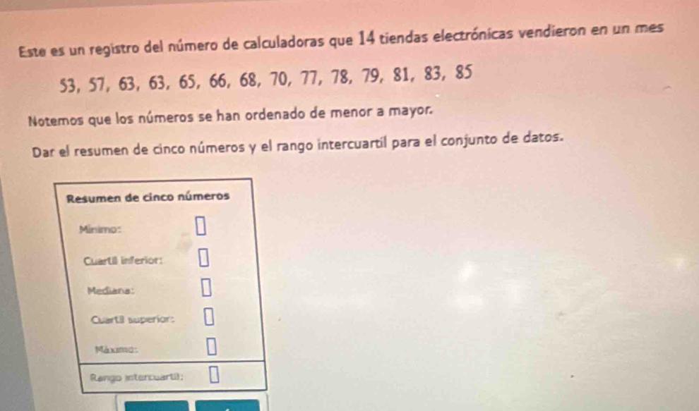 Este es un registro del número de calculadoras que 14 tiendas electrónicas vendieron en un mes
53, 57, 63, 63, 65, 66, 68, 70, 77, 78, 79, 81, 83, 85
Notemos que los números se han ordenado de menor a mayor. 
Dar el resumen de cinco números y el rango intercuartil para el conjunto de datos. 
Resumen de cinco números 
Minimo: 
Cuartil inferior: 
Mediana: 
Cuartil superior: 
Maxami1 
Rango intercuarti);