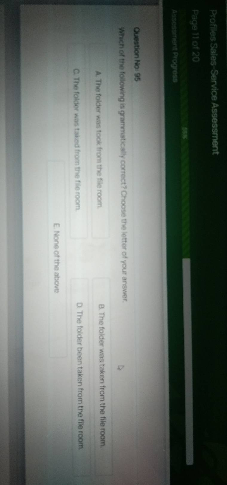 Profiles Sales-Service Assessment
Page 11 of 20
55%
Assessment Progress
Question No: 95
Which of the following is grammatically correct? Choose the letter of your answer.
A. The folder was took from the file room. B. The folder was taken from the file room.
C. The folder was taked from the file room. D. The folder been taken from the file room.
E. None of the above