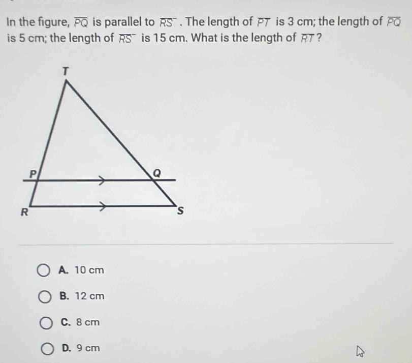 In the figure, overline PQ is parallel to overline RS. The length of PT is 3 cm; the length of overline PQ
is 5 cm; the length of overline (RS)^- is 15 cm. What is the length of overline RT ?
A. 10 cm
B. 12 cm
C. 8 cm
D. 9 cm