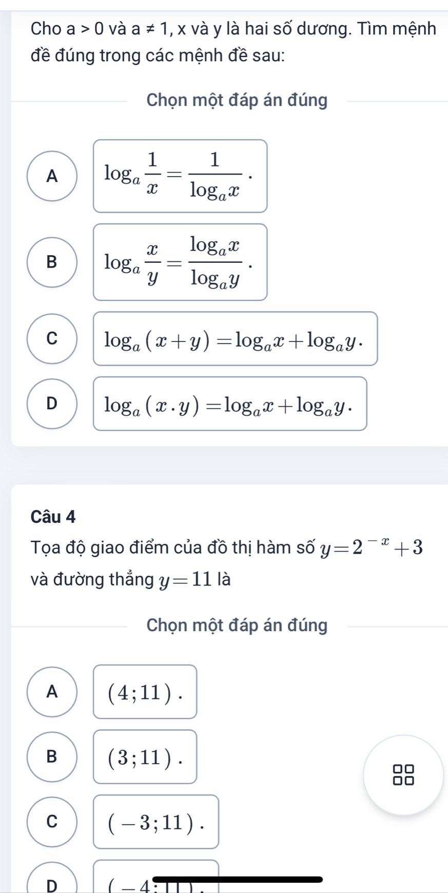 Cho a>0 và a!= 1 , x và y là hai số dương. Tìm mệnh
đề đúng trong các mệnh đề sau:
Chọn một đáp án đúng
A log _a 1/x =frac 1log _ax.
B log _a x/y =frac log _axlog _ay.
C log _a(x+y)=log _ax+log _ay.
D log _a(x· y)=log _ax+log _ay·
Câu 4
Tọa độ giao điểm của đồ thị hàm số y=2^(-x)+3
và đường thẳng y=11 là
Chọn một đáp án đúng
A (4;11).
B (3;11). 
88
C (-3;11).
D (-4