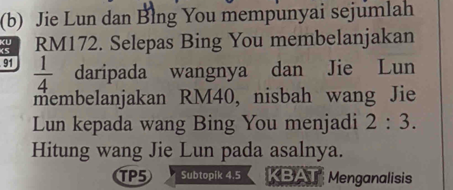 Jie Lun dan Blng You mempunyai sejumlah 
KS RM172. Selepas Bing You membelanjakan 
KU
91
 1/4  daripada wangnya dan Jie Lun 
membelanjakan RM40, nisbah wang Jie 
Lun kepada wang Bing You menjadi 2:3. 
Hitung wang Jie Lun pada asalnya. 
TP5 Subtopik 4.5 KB Menganalisis