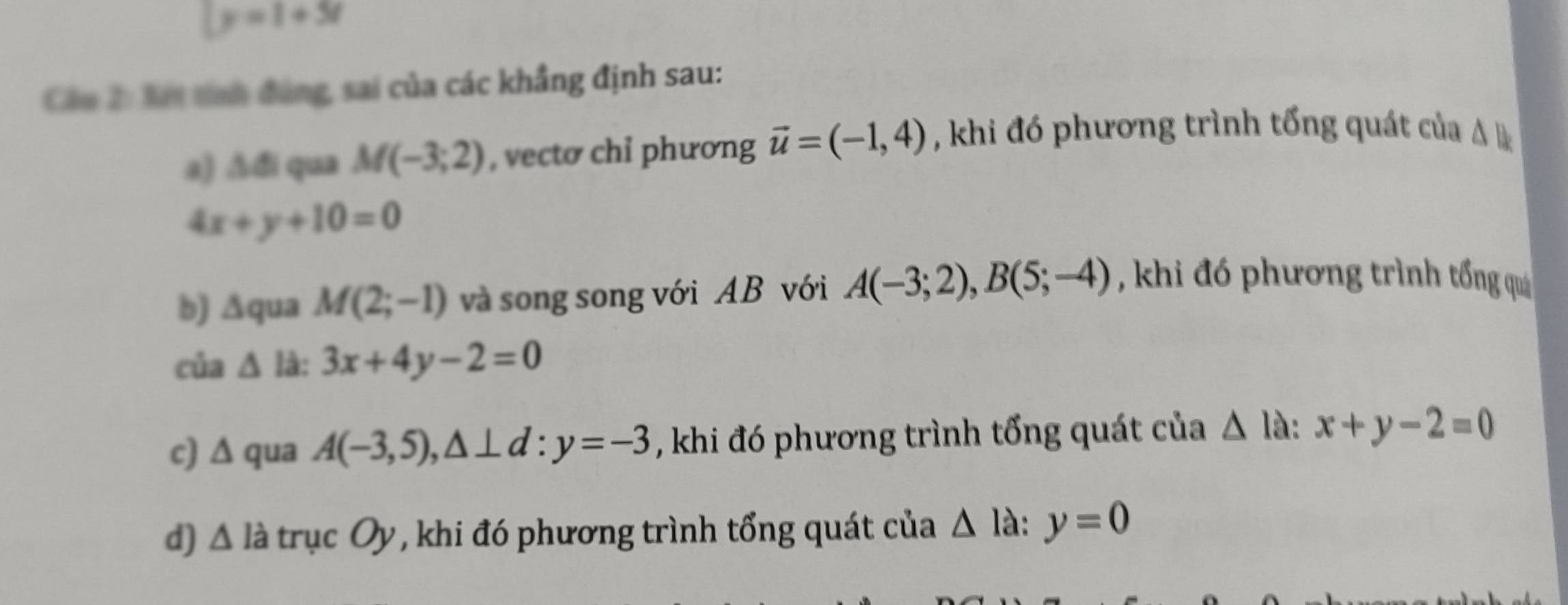 ly=1+5t
Cán 2: Xết tính đùng, sai của các khẳng định sau:
a) △ 4 qua M(-3;2) , vectơ chỉ phương vector u=(-1,4) , khi đó phương trình tổng quát của △  l_
4x+y+10=0
b) ∆qua M(2;-1) và song song với AB với A(-3;2), B(5;-4) , khi đó phương trình tổng quả
của △ l 3x+4y-2=0
c) ∆ qua A(-3,5), △ ⊥ d:y=-3 , khi đó phương trình tổng quát của △ la:x+y-2=0
d) △ ldot a trục Oy, khi đó phương trình tổng quát của △ Ia: :y=0