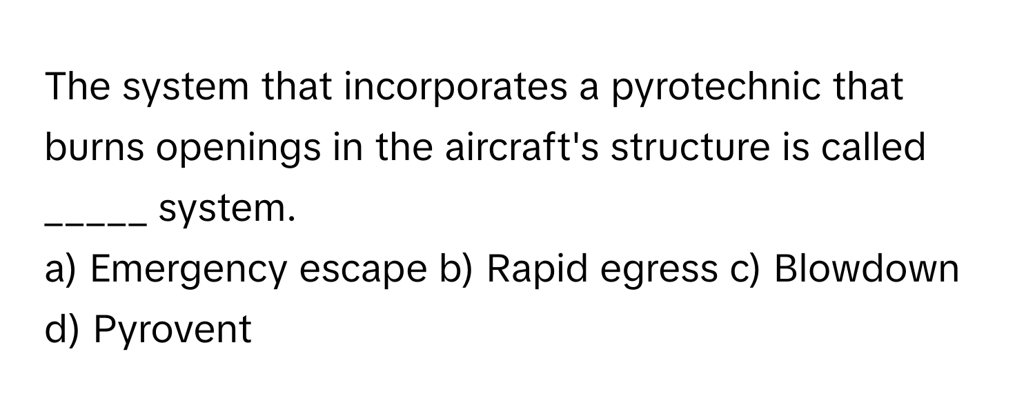 The system that incorporates a pyrotechnic that burns openings in the aircraft's structure is called _____ system.

a) Emergency escape b) Rapid egress c) Blowdown d) Pyrovent