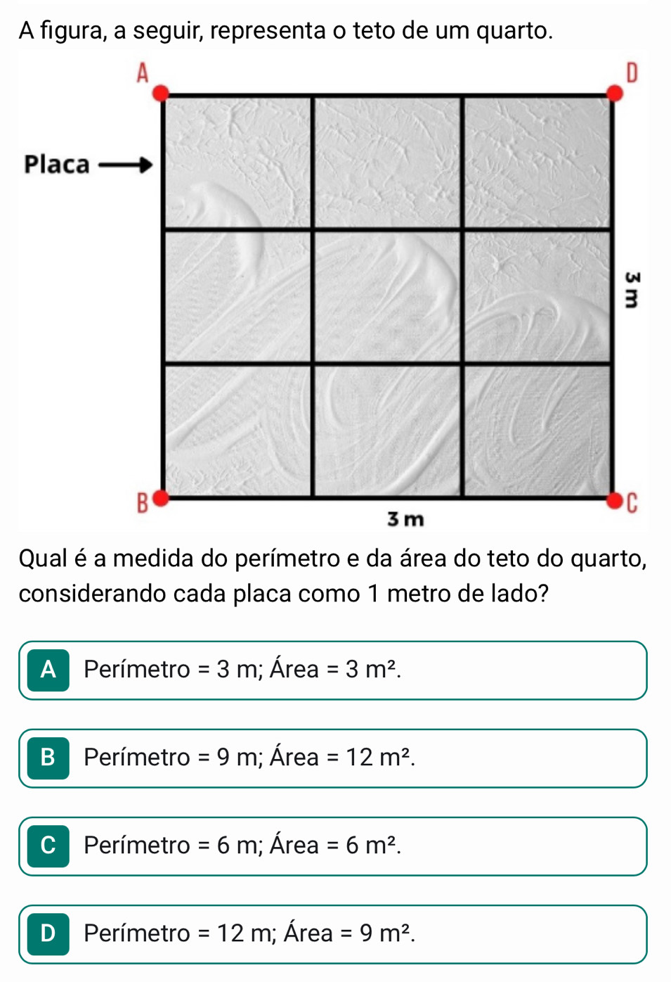 A figura, a seguir, representa o teto de um quarto.
considerando cada placa como 1 metro de lado?
A Perímetro =3m; Área =3m^2.
B Perímetro =9m; Área =12m^2.
C Perímetro =6m; Área =6m^2.
D Perímetro =12m; Área =9m^2.