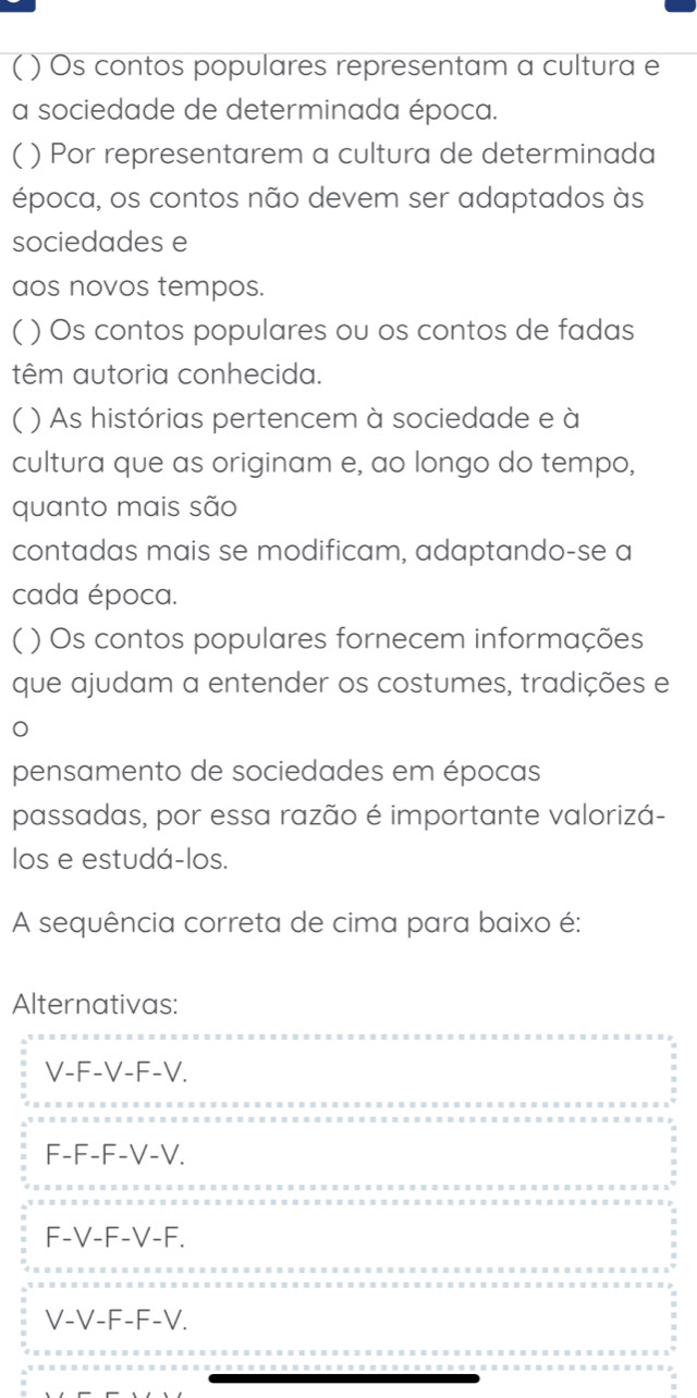 ( ) Os contos populares representam a cultura e
a sociedade de determinada época.
( ) Por representarem a cultura de determinada
época, os contos não devem ser adaptados às
sociedades e
aos novos tempos.
( ) Os contos populares ou os contos de fadas
têm autoria conhecida.
( ) As histórias pertencem à sociedade e à
cultura que as originam e, ao longo do tempo,
quanto mais são
contadas mais se modificam, adaptando-se a
cada época.
( ) Os contos populares fornecem informações
que ajudam a entender os costumes, tradições e
pensamento de sociedades em épocas
passadas, por essa razão é importante valorizá-
los e estudá-los.
A sequência correta de cima para baixo é:
Alternativas:
V-F-V-F-V.
F-F-F-V-V.
F-V-F-V-F.
V-V-F-F-V.