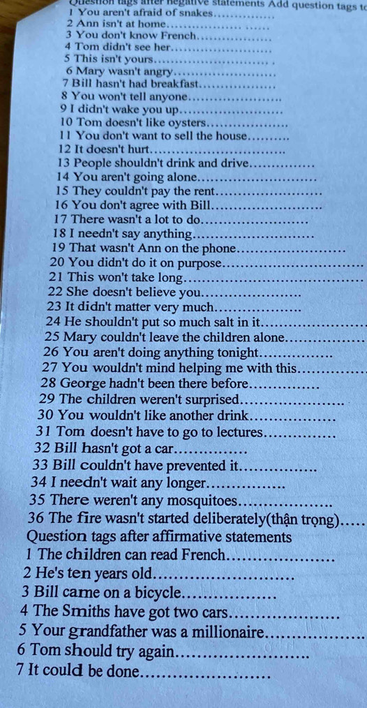 Question lags after Regative statements Add question tags to 
1 You aren't afraid of snakes._ 
2 Ann isn't at home._ 
3 You don't know French. 
_ 
4 Tom didn't see her 
_ 
5 This isn't yours.. 
6 Mary wasn't angry ._ 
7 Bill hasn't had breakfast._ 
8 You won't tell anyone._ 
9 I didn't wake you up._ 
10 Tom doesn't like oysters_ 
11 You don't want to sell the house_ 
12 It doesn't hurt_ 
13 People shouldn't drink and drive._ 
14 You aren't going alone._ 
15 They couldn't pay the rent_ 
16 You don't agree with Bill_ 
17 There wasn't a lot to do_ 
18 I needn't say anything_ 
19 That wasn't Ann on the phone_ 
20 You didn't do it on purpose_ 
21 This won't take long_ 
22 She doesn't believe you_ 
23 It didn't matter very much_ 
24 He shouldn't put so much salt in it._ 
25 Mary couldn't leave the children alone_ 
26 You aren't doing anything tonight._ 
27 You wouldn't mind helping me with this_ 
28 George hadn't been there before_ 
29 The children weren't surprised._ 
30 You wouldn't like another drink._ 
31 Tom doesn't have to go to lectures_ 
32 Bill hasn't got a car._ 
33 Bill couldn't have prevented it_ 
34 I needn't wait any longer._ 
35 There weren't any mosquitoes_ 
36 The fire wasn't started deliberately(thận trọng)….... 
Question tags after affirmative statements 
1 The children can read French_ 
2 He's ten years old_ 
3 Bill carne on a bicycle_ 
4 The Smiths have got two cars._ 
5 Your grandfather was a millionaire_ 
6 Tom should try again_ 
7 It could be done._