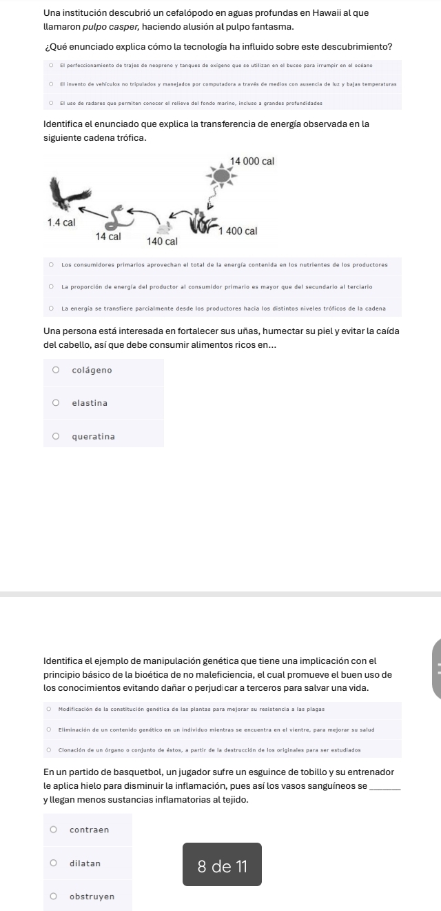 Una institución descubrió un cefalópodo en aguas profundas en Hawaii al que
llamaron pulpo casper, haciendo alusión al pulpo fantasma.
¿Qué enunciado explica cómo la tecnología ha influido sobre este descubrimiento?
El perfeccionamiento de trajes de neopreno y tanques de oxígeno que se utilizan en el buceo para irrumpir en el océano
El uso de radares que permiten cono
Identifica el enunciado que explica la transferencia de energía observada en la
siguiente cadena trófica.
○ Los consumidores primarios aprovechan el total de la energía contenida en los nutrientes de los productores
La energía se transfiere parcialmente desde los productores hacia los distintos niveles tróficos de la cadena
Una persona está interesada en fortalecer sus uñas, humectar su piel y evitar la caída
del cabello, así que debe consumir alimentos ricos en...
colágeno
elastina
queratina
Identifica el ejemplo de manipulación genética que tiene una implicación con el
principio básico de la bioética de no maleficiencia, el cual promueve el buen uso de
los conocimientos evitando dañar o perjudicar a terceros para salvar una vida.
Eliminación de un contenido genético en un individuo mientras se encuentra en el vientre, para mejorar su salud
Clonación de un órgano o conjunto de éstos, a partir de la destrucción de los originales para ser estudiados
En un partido de basquetbol, un jugador sufre un esguince de tobillo y su entrenador
le aplica hielo para disminuir la inflamación, pues así los vasos sanguíneos se
y llegan menos sustancias inflamatorias al tejido.
contraen
dilatan 8 de 11
obstruyen