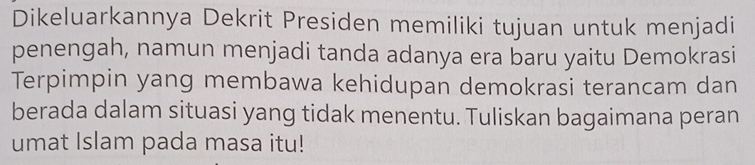 Dikeluarkannya Dekrit Presiden memiliki tujuan untuk menjadi 
penengah, namun menjadi tanda adanya era baru yaitu Demokrasi 
Terpimpin yang membawa kehidupan demokrasi terancam dan 
berada dalam situasi yang tidak menentu. Tuliskan bagaimana peran 
umat Islam pada masa itu!