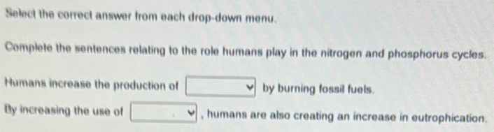 Select the correct answer from each drop-down menu. 
Complete the sentences relating to the role humans play in the nitrogen and phosphorus cycles. 
Humans increase the production of □ by burning fossil fuels. 
By increasing the use of □ , humans are also creating an increase in eutrophication.