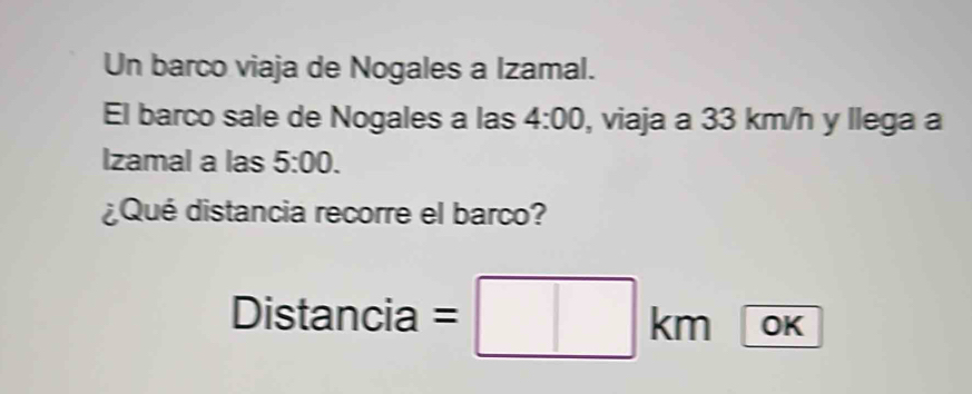 Un barco viaja de Nogales a Izamal. 
El barco sale de Nogales a las 4:00 , viaja a 33 km/h y llega a 
Izamal a las 5:00. 
¿Qué distancia recorre el barco? 
Distancia = OK 
_ 
kn^(□)