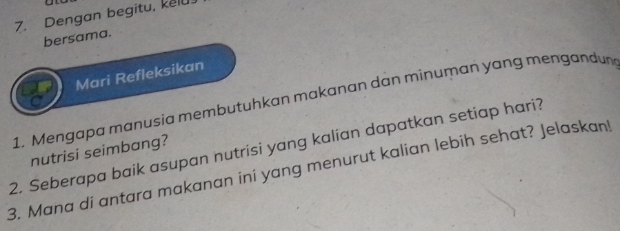 Dengan begitu, kelu. 
bersama. 
Mari Refleksikan 
1. Mengapa manusia membutuhkan makanan dan minuman yang mengandun 
2. Seberapa baik asupan nutrisi yang kalian dapatkan setiap hari? nutrisi seimbang? 
3. Mana di antara makanan ini yang menurut kalian lebih sehat? Jelaskan!