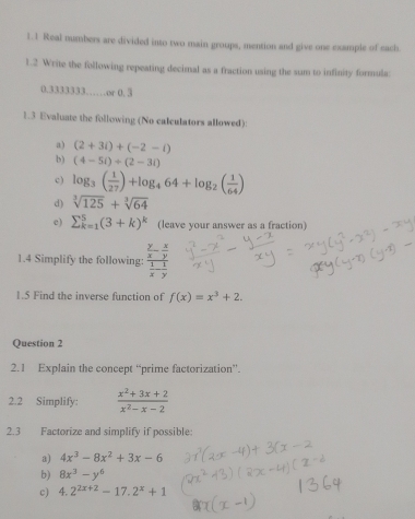 1.1 Real numbers are divided into two main groups, mention and give one example of each 
1.2 Write the following repeating decimal as a fraction using the sum to infinity formula:
0.3333333……or 0. 3
1.3 Evaluate the following (No calculators allowed): 
a) (2+3i)+(-2-i)
b) (4-5i)+(2-3i)
c) log _3( 1/27 )+log _464+log _2( 1/64 )
d) sqrt[3](125)+sqrt[3](64)
e) sumlimits _(k=1)^5(3+k)^k (leave your answer as a fraction) 
1.4 Simplify the following: frac  y/x - x/y  1/x - 1/y 
1.5 Find the inverse function of f(x)=x^3+2. 
Question 2 
2.1 Explain the concept “prime factorization”. 
2.2 Simplify:  (x^2+3x+2)/x^2-x-2 
2.3 Factorize and simplify if possible: 
a) 4x^3-8x^2+3x-6
b) 8x^3-y^6
c) 4.2^(2x+2)-17.2^x+1