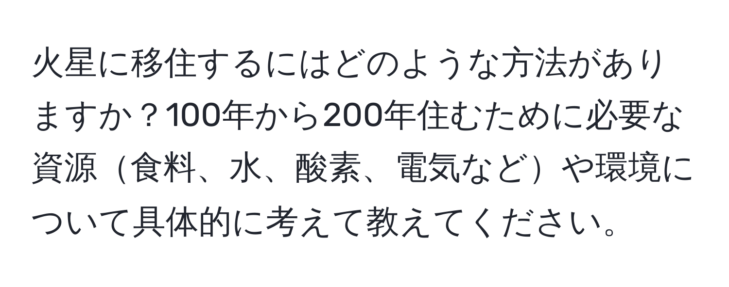 火星に移住するにはどのような方法がありますか？100年から200年住むために必要な資源食料、水、酸素、電気などや環境について具体的に考えて教えてください。