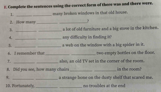 Complete the sentences using the correct form of there was and there were. 
1._ 
_many broken windows in that old house. 
2. How many_ 
_? 
3. __a lot of old furniture and a big stove in the kitchen. 
4. __any difficulty in finding it? 
5. __a web on the window with a big spider in it. 
6. I remember that_ _two empty bottles on the floor. 
7. __also, an old TV set in the corner of the room. 
8. Did you see, how many chairs __in the room? 
9. __a strange bone on the dusty shelf that scared me. 
10. Fortunately, __no troubles at the end