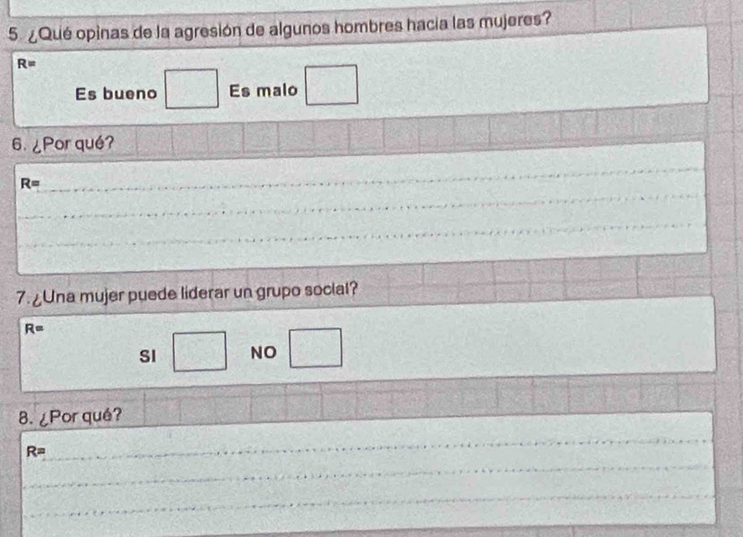 5 ¿Qué opinas de la agresión de algunos hombres hacia las mujeres?
R=
Es bueno □ Es malo □ 
6. ¿Por qué?
R=
_
_
_
_
7. ¿Una mujer puede liderar un grupo social?
R=
SI □ NO □ 
8. ¿Por qué?
R=