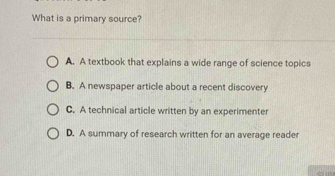 What is a primary source?
A. A textbook that explains a wide range of science topics
B. A newspaper article about a recent discovery
C. A technical article written by an experimenter
D. A summary of research written for an average reader