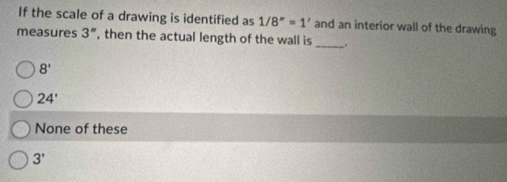 If the scale of a drawing is identified as 1/8''=1' and an interior wall of the drawing
measures 3'' , then the actual length of the wall is _.
8'
24'
None of these
3'