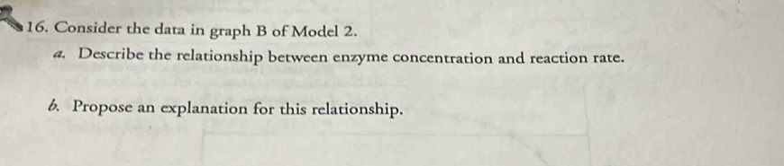 Consider the data in graph B of Model 2. 
4. Describe the relationship between enzyme concentration and reaction rate. 
6. Propose an explanation for this relationship.