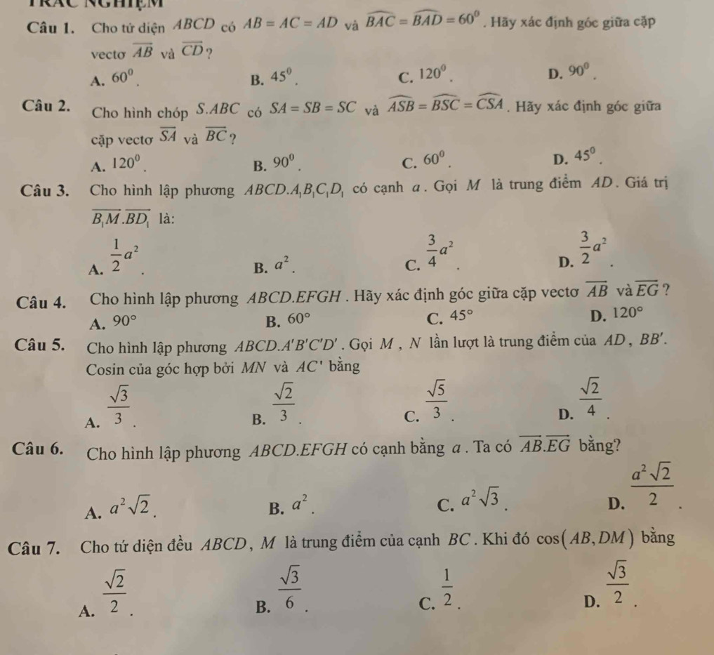 Cho tứ diện ABCD có AB=AC=AD và widehat BAC=widehat BAD=60°. Hãy xác định góc giữa cặp
vecto overline AB và overline CD 9
A. 60^0. B. 45^0. C. 120^0. D. 90^0.
Câu 2. Cho hình chóp S.ABC có SA=SB=SC và widehat ASB=widehat BSC=widehat CSA.  Hãy xác định góc giữa
cặp vectơ overline SA và overline BC ?
A. 120^0. B. 90^0. C. 60^0. D. 45^0.
Câu 3. Cho hình lập phương ABCD.. A_1B_1C_1D_1 có cạnh a. Gọi M là trung điểm AD. Giá trị
overline B_1M.overline BD_1 là:
A.  1/2 a^2
B. a^2. C.  3/4 a^2.
D.  3/2 a^2.
Câu 4. Cho hình lập phương ABCD.EFGH . Hãy xác định góc giữa cặp vectơ overline AB và overline EG ?
A. 90° B. 60° C. 45° D. 120°
Câu 5.  Cho hình lập phương ABCD.A B'C'D'. Gọi M , N lần lượt là trung điểm của AD , BB'.
Cosin của góc hợp bởi MN và AC' bằng
A.  sqrt(3)/3 
B.  sqrt(2)/3 
C.  sqrt(5)/3 .
D.  sqrt(2)/4 .
Câu 6.  Cho hình lập phương ABCD.EFGH có cạnh bằng a . Ta có vector AB.vector EG bằng?
A. a^2sqrt(2) B. a^2. C. a^2sqrt(3)
D.  a^2sqrt(2)/2 .
Câu 7. Cho tứ diện đều ABCD, M là trung điểm của cạnh BC . Khi đó cos AB, DM ) bằng
A.  sqrt(2)/2 .
B.  sqrt(3)/6 
C.  1/2 .
D.  sqrt(3)/2 .