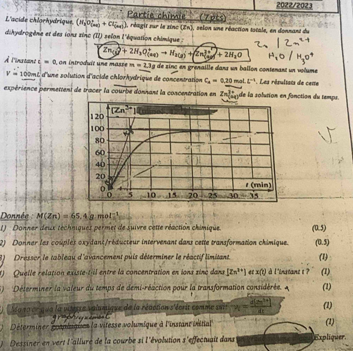 2022/2023
Partie chimie   (7pts)
L'acide chlorhydrique, (H_3O_((aq))^++Cl_((aq))^-) , réagit sur le zinc (Zn), selon une réaction totale, en donnant du
dihydrogène et des ions zinc (II) selon l'équation chimique :
Zn_((s))^++2H_3O_((aq))^+to H_(2(g))^++Zn_((aq))^(2+)+2H_2O
À l'instant c=0 , on introduit une masse m=2.3g de zinc en grenaille dans un ballon contenant un volume
V=100mL d'une solution d'acide chlorhydrique de concentration C_A=0.20mol.L^(-1) Les résultats de cette
expérience permettent de tracer la courbe donnant la concentration en Zn_((aq))^(2+) de la solution en fonction du temps.
Donnée : M(Zn)=65.4g.mol^(-1)
I) Donner deux techniques permet de suivre cette réaction chimique. (0.5)
2) Donner les couples oxydant/réducteur intervenant dans cette transformation chimique. (0.5)
8) Dresser le tableau d'avancement puis déterminer le réactif limitant.
(1)
1) Quelle relation existe-t-il entre la concentration en ions zinc dans [Zn^(2+)] et x(t) à l'instant t ? (1)
5)  Déterminer la valeur du temps de demi-réaction pour la transformation considérée. (1)
Manocr que la vitesse volumique de la réaction s'écrit comme suit v_t= (d[2n^(2+)])/dt  (1)
Déterminer grapliques la vitesse volumique à l'instant initial (1)
Dessiner en vert l'allure de la courbe si l'évolution s'effectuait dans Expliquer.