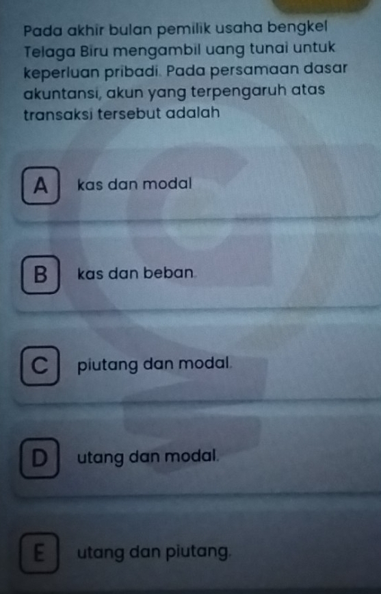 Pada akhir bulan pemilik usaha bengkel
Telaga Biru mengambil uang tunai untuk
keperluan pribadi. Pada persamaan dasar
akuntansi, akun yang terpengaruh atas
transaksi tersebut adalah
A kas dan modal
B kas dan beban.
C piutang dan modal.
D utang dan modal.
E utang dan piutang.