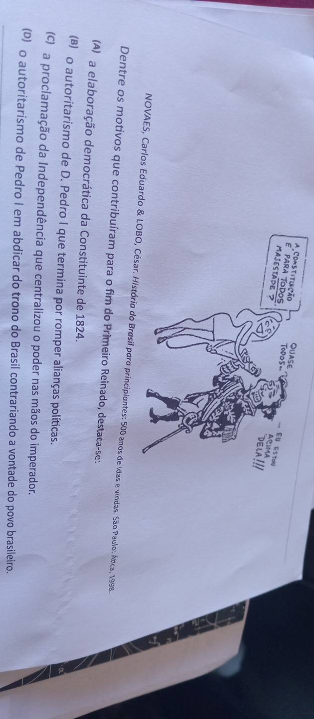 NOVAES, Carlos Eduardo &anos de idas e vindas. São Paulo: Ática, 1998.
Dentre os motivos que contribuíram para o fim do Primeiro Reinado, destaca-se:
(A) a elaboração democrática da Constituinte de 1824.
(B) o autoritarismo de D. Pedro I que termina por romper alianças políticas.
(c) a proclamação da Independência que centralizou o poder nas mãos do imperador.
(D) o autoritarismo de Pedro I em abdicar do trono do Brasil contrariando a vontade do povo brasileiro.