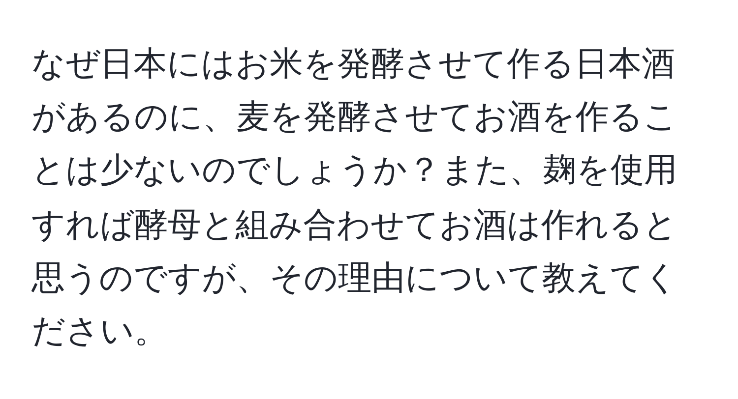 なぜ日本にはお米を発酵させて作る日本酒があるのに、麦を発酵させてお酒を作ることは少ないのでしょうか？また、麹を使用すれば酵母と組み合わせてお酒は作れると思うのですが、その理由について教えてください。