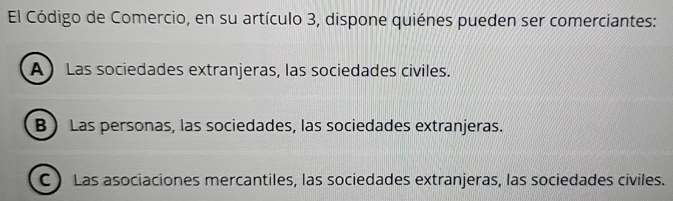 El Código de Comercio, en su artículo 3, dispone quiénes pueden ser comerciantes:
A)Las sociedades extranjeras, las sociedades civiles.
B) Las personas, las sociedades, las sociedades extranjeras.
C ) Las asociaciones mercantiles, las sociedades extranjeras, las sociedades civiles.