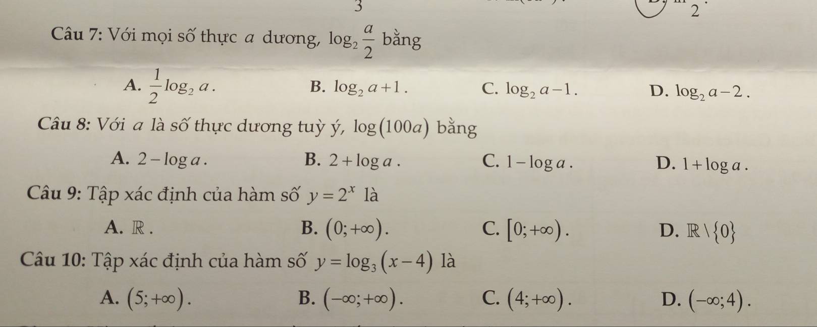 3
2
Câu 7: Với mọi số thực a dương, log _2 a/2  bằng
A.  1/2 log _2a.
B. log _2a+1. C. log _2a-1. D. log _2a-2. 
Câu 8: Với a là số thực dương tuỳ y', log (100a) bằng
A. 2-log a. B. 2+log a. C. 1-log a. D. 1+log a. 
Câu 9: Tập xác định của hàm số y=2^x1a
A. R . B. (0;+∈fty ). C. [0;+∈fty ). D. R/ 0
Câu 10: Tập xác định của hàm số y=log _3(x-4) là
A. (5;+∈fty ). B. (-∈fty ;+∈fty ). C. (4;+∈fty ). D. (-∈fty ;4).