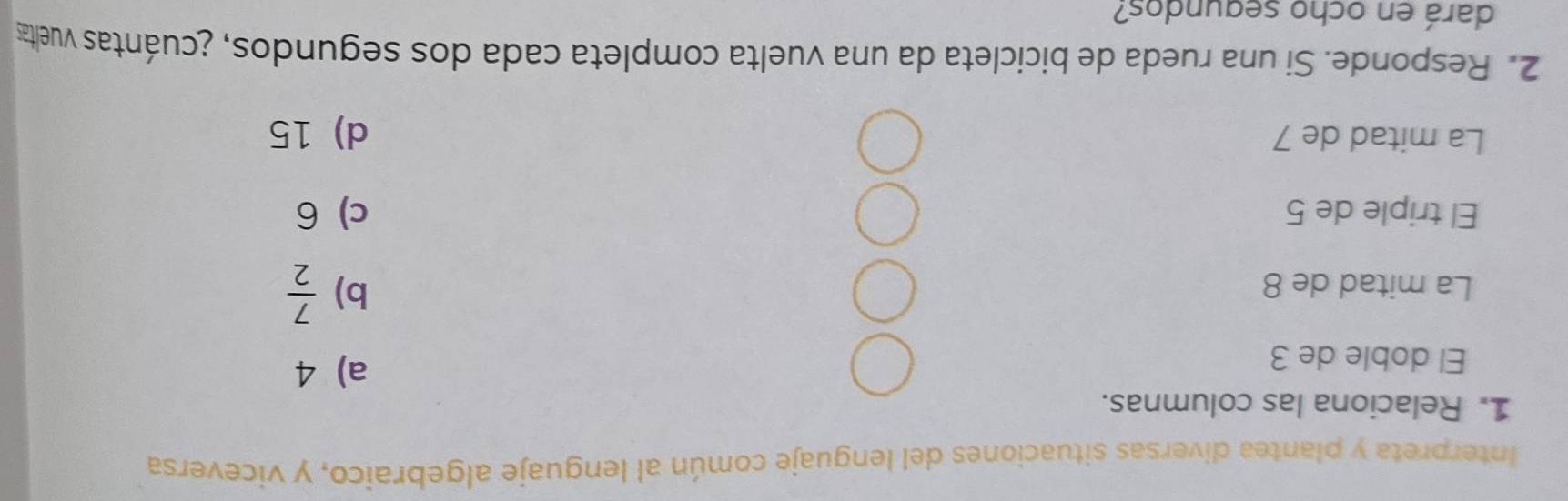 Interpreta y plantea diversas situaciones del lenguaje común al lenguaje algebraico, y viceversa
1. Relaciona las columnas.
El doble de 3
a) 4
La mitad de 8
b)  7/2 
El triple de 5 c) 6
La mitad de 7 d) 15
2. Responde. Si una rueda de bicicleta da una vuelta completa cada dos segundos, ¿cuántas vueltas
dará en ocho segundos?