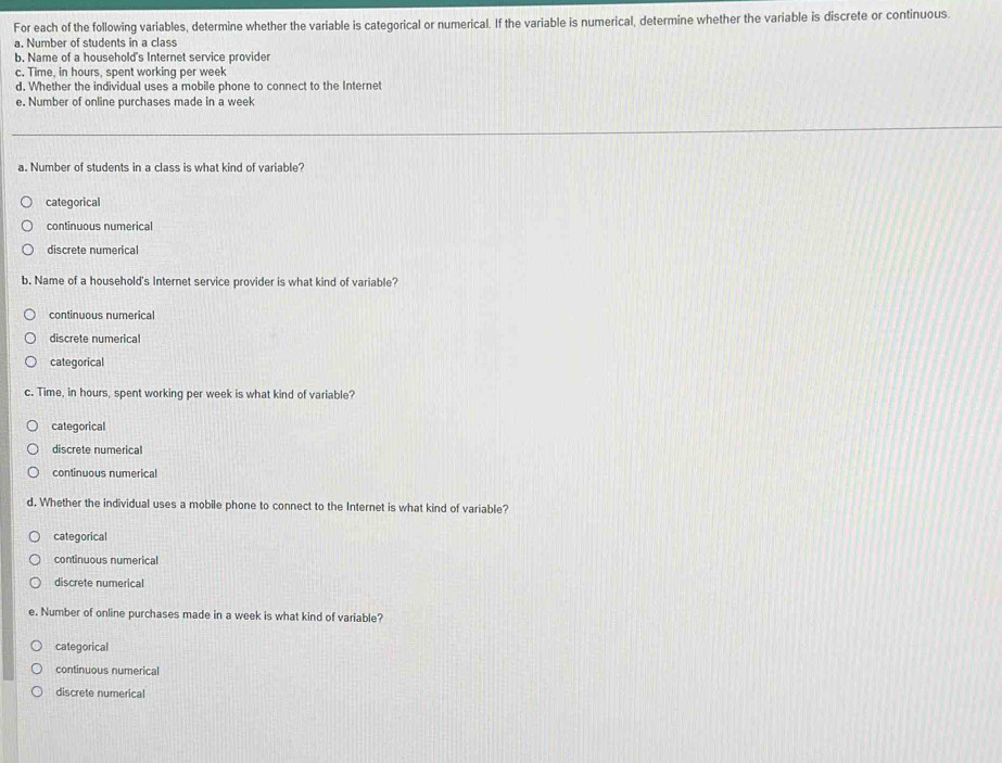For each of the following variables, determine whether the variable is categorical or numerical. If the variable is numerical, determine whether the variable is discrete or continuous.
a. Number of students in a class
b. Name of a household's Internet service provider
c. Time, in hours, spent working per week
d. Whether the individual uses a mobile phone to connect to the Internet
e. Number of online purchases made in a week
a. Number of students in a class is what kind of variable?
categorical
continuous numerical
discrete numerical
b. Name of a household's Internet service provider is what kind of variable?
continuous numerical
discrete numerica
categorical
c. Time, in hours, spent working per week is what kind of variable?
categorical
discrete numerical
continuous numerical
d. Whether the individual uses a mobile phone to connect to the Internet is what kind of variable?
categorical
continuous numerical
discrete numerical
e. Number of online purchases made in a week is what kind of variable?
categorical
continuous numerical
discrete numerical
