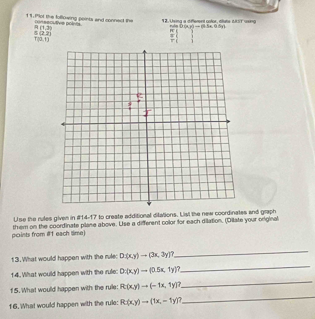 Plot the following points and connect the 12. Using a different color, dilate △ RST using 
consecutive points.
R(1,3)
nuleD:(x,y)to (0.5x,0.5y).
S(2,2)
R' ( )
S' ( )
T(0,1)
T' ( ) 
Use the rules given in #14-17 to create additional dilations. List the new coordinates and graph 
them on the coordinate plane above. Use a different color for each dilation. (Dilate your original 
points from #1 each time) 
13. What would happen with the rule: D:(x,y)to (3x,3y) ? 
_ 
14. What would happen with the rule: D:(x,y)to (0.5x,1y) ? 
_ 
15. What would happen with the rule: R:(x,y)to (-1x,1y) 2 
_ 
16. What would happen with the rule: R:(x,y)to (1x,-1y) ? 
_