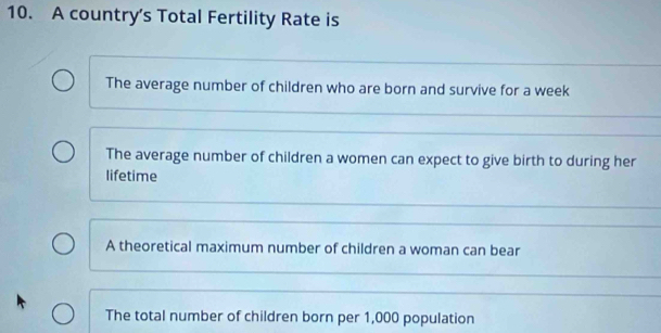 A country’s Total Fertility Rate is
The average number of children who are born and survive for a week
The average number of children a women can expect to give birth to during her
lifetime
A theoretical maximum number of children a woman can bear
The total number of children born per 1,000 population