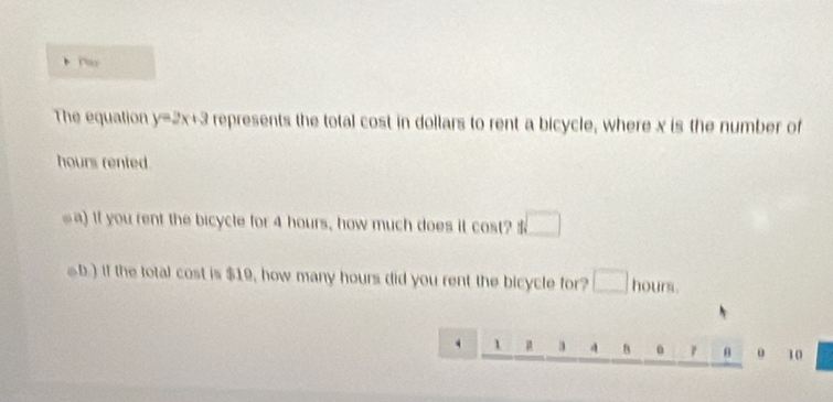 The equation y=2x+3 represents the total cost in dollars to rent a bicycle, where x is the number of 
hours rented. 
a) If you rent the bicycle for 4 hours, how much does it cost? □ 
●b.) If the total cost is $19, how many hours did you rent the bicycle for? □ hours. 
. 1 μ a 4 B 0 θ 10