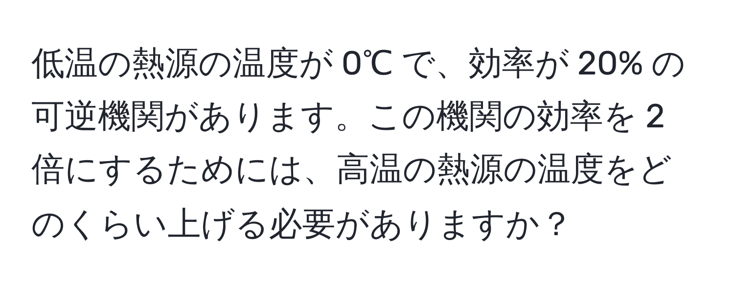 低温の熱源の温度が 0℃ で、効率が 20% の可逆機関があります。この機関の効率を 2 倍にするためには、高温の熱源の温度をどのくらい上げる必要がありますか？