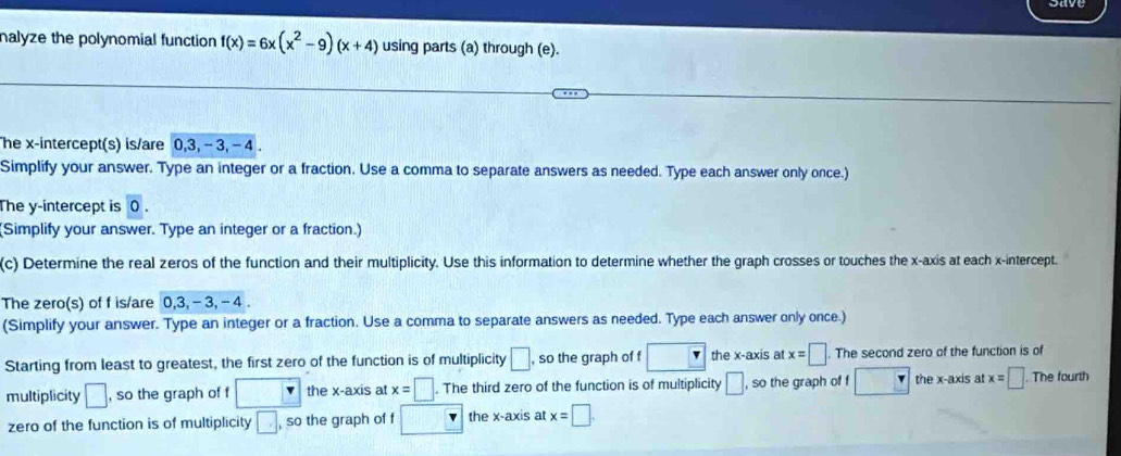 nalyze the polynomial function f(x)=6x(x^2-9)(x+4) using parts (a) through (e). 
he x-intercept(s) is/are 0, 3, - 3, - 4. 
Simplify your answer. Type an integer or a fraction. Use a comma to separate answers as needed. Type each answer only once.) 
The y-intercept is 0. 
(Simplify your answer. Type an integer or a fraction.) 
(c) Determine the real zeros of the function and their multiplicity. Use this information to determine whether the graph crosses or touches the x-axis at each x-intercept. 
The zero(s) of f is/are 0, 3, - 3, - 4. 
(Simplify your answer. Type an integer or a fraction. Use a comma to separate answers as needed. Type each answer only once.) 
Starting from least to greatest, the first zero of the function is of multiplicity □. so the graph of f □ the x-axis at x=□. The second zero of the function is of 
multiplicity □ , so the graph of f □ the x-axis at x=□. The third zero of the function is of multiplicity □ , so the graph of f the x-axis at x=□. The fourth 
zero of the function is of multiplicity □ , so the graph of f the x-axis at x=□.