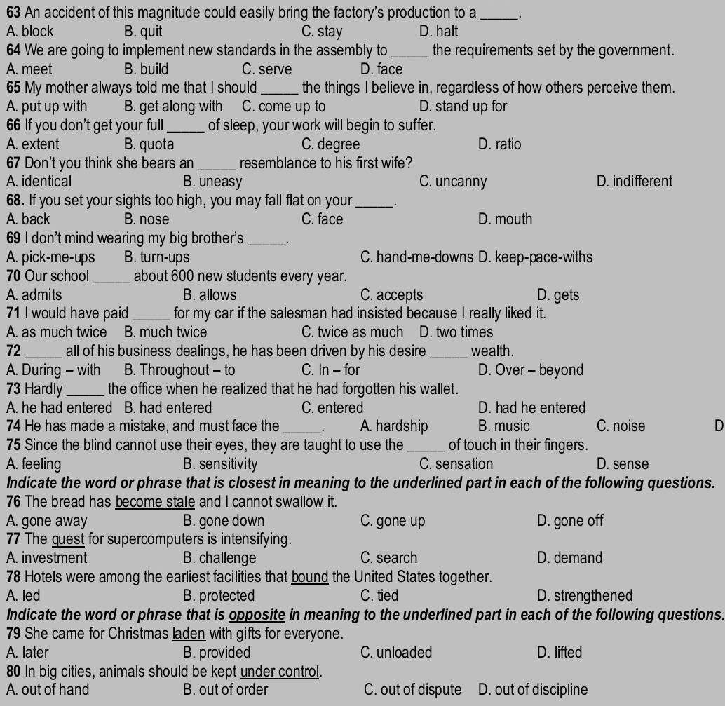 An accident of this magnitude could easily bring the factory's production to a _.
A. block B. quit C. stay D. halt
64 We are going to implement new standards in the assembly to _the requirements set by the government.
A. meet B. build C. serve D. face
65 My mother always told me that I should _the things I believe in, regardless of how others perceive them.
A. put up with B. get along with C. come up to D. stand up for
66 If you don't get your full_ of sleep, your work will begin to suffer.
A. extent B. quota C. degree D. ratio
67 Don't you think she bears an_ resemblance to his first wife?
A. identical B. uneasy C. uncanny D. indifferent
68. If you set your sights too high, you may fall flat on your_ .
A. back B. nose C. face D. mouth
69 I don't mind wearing my big brother's_ _.
A. pick-me-ups B. turn-ups C. hand-me-downs D. keep-pace-withs
70 Our school_ about 600 new students every year.
A. admits B. allows C. accepts D. gets
71 I would have paid _for my car if the salesman had insisted because I really liked it.
A. as much twice B. much twice C. twice as much D. two times
72_ all of his business dealings, he has been driven by his desire _wealth .
A. During - with B. Throughout - to C. In - for D. Over - beyond
73 Hardly _the office when he realized that he had forgotten his wallet.
A. he had entered B. had entered C. entered D. had he entered
74 He has made a mistake, and must face the_ . A. hardship B. music C. noise D
75 Since the blind cannot use their eyes, they are taught to use the _of touch in their fingers.
A. feeling B. sensitivity C. sensation D. sense
Indicate the word or phrase that is closest in meaning to the underlined part in each of the following questions.
76 The bread has become stale and I cannot swallow it.
A. gone away B. gone down C. gone up D. gone off
77 The guest for supercomputers is intensifying.
A. investment B. challenge C. search D. demand
78 Hotels were among the earliest facilities that bound the United States together.
A. led B. protected C. tied D. strengthened
Indicate the word or phrase that is opposite in meaning to the underlined part in each of the following questions.
79 She came for Christmas laden with gifts for everyone.
A. later B. provided C. unloaded D. lifted
80 In big cities, animals should be kept under control.
A. out of hand B. out of order C. out of dispute D. out of discipline