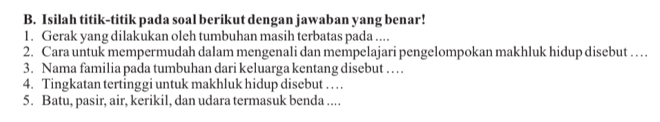 Isilah titik-titik pada soal berikut dengan jawaban yang benar! 
1. Gerak yang dilakukan oleh tumbuhan masih terbatas pada .... 
2. Cara untuk mempermudah dalam mengenali dan mempelajari pengelompokan makhluk hidup disebut … 
3. Nama familia pada tumbuhan dari keluarga kentang disebut … 
4. Tingkatan tertinggi untuk makhluk hidup disebut . . . 
5. Batu, pasir, air, kerikil, dan udara termasuk benda ....