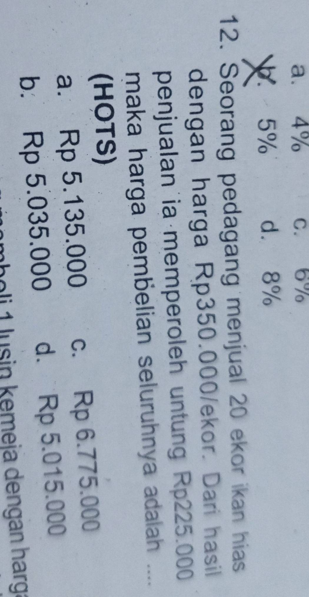 a. 4% C. 6%
5% d. 8%
12. Seorang pedagang menjual 20 ekor ikan hias
dengan harga Rp350.000/ekor. Dari hasil
penjualan ia memperoleh untung Rp225.000
maka harga pembelian seluruhnya adalah ....
(HOTS)
a. Rp 5.135.000 c. Rp 6.775.000
b. Rp 5.035.000 d. Rp 5.015.000
h o lu sin kemeja dengan harg