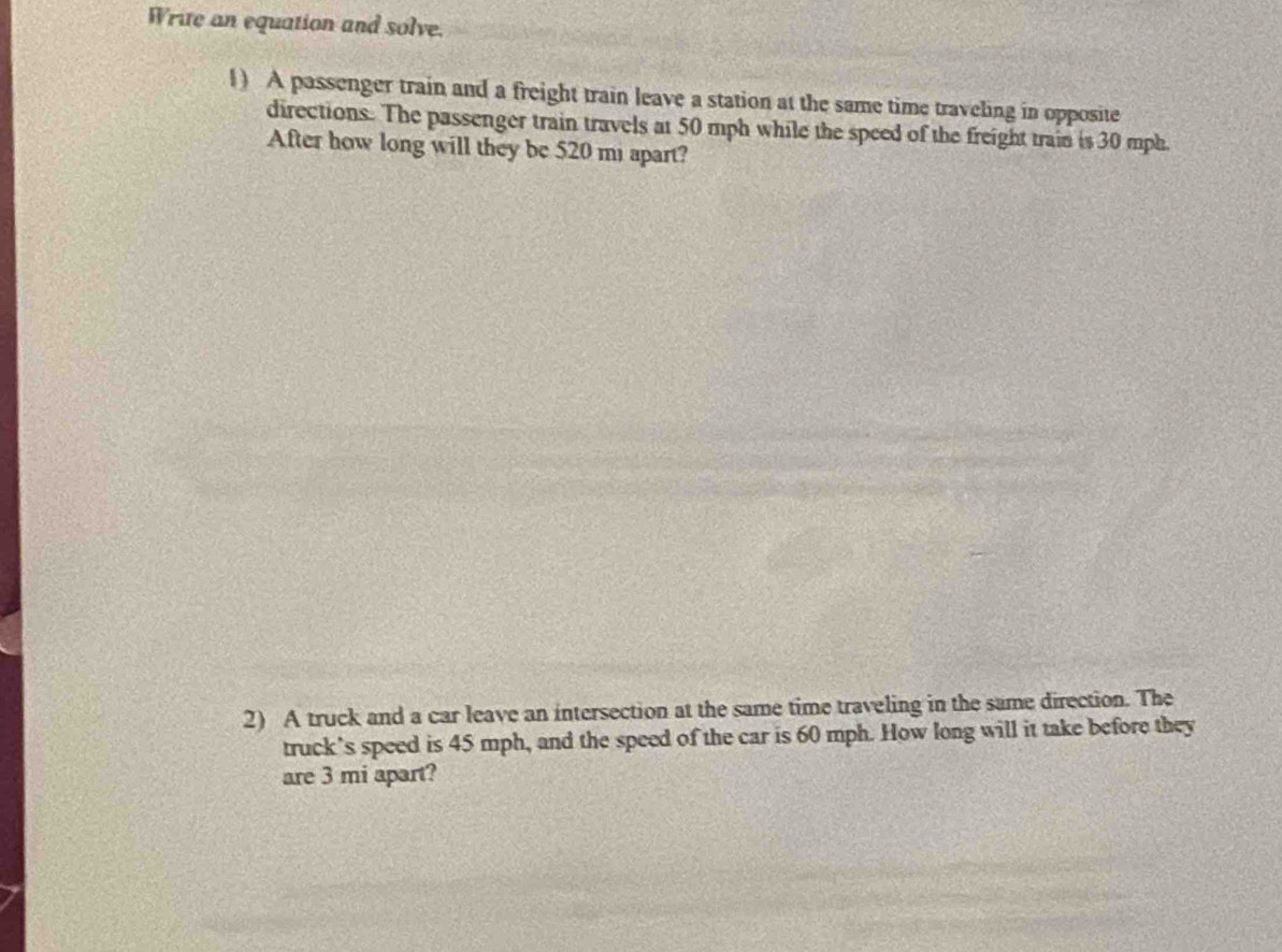 Write an equation and solve. 
1) A passenger train and a freight train leave a station at the same time traveling in opposite 
directions. The passenger train travels at 50 mph while the speed of the freight train is 30 mph. 
After how long will they be 520 mi apart? 
2) A truck and a car leave an intersection at the same time traveling in the same direction. The 
truck’s speed is 45 mph, and the speed of the car is 60 mph. How long will it take before they 
are 3 mi apart?