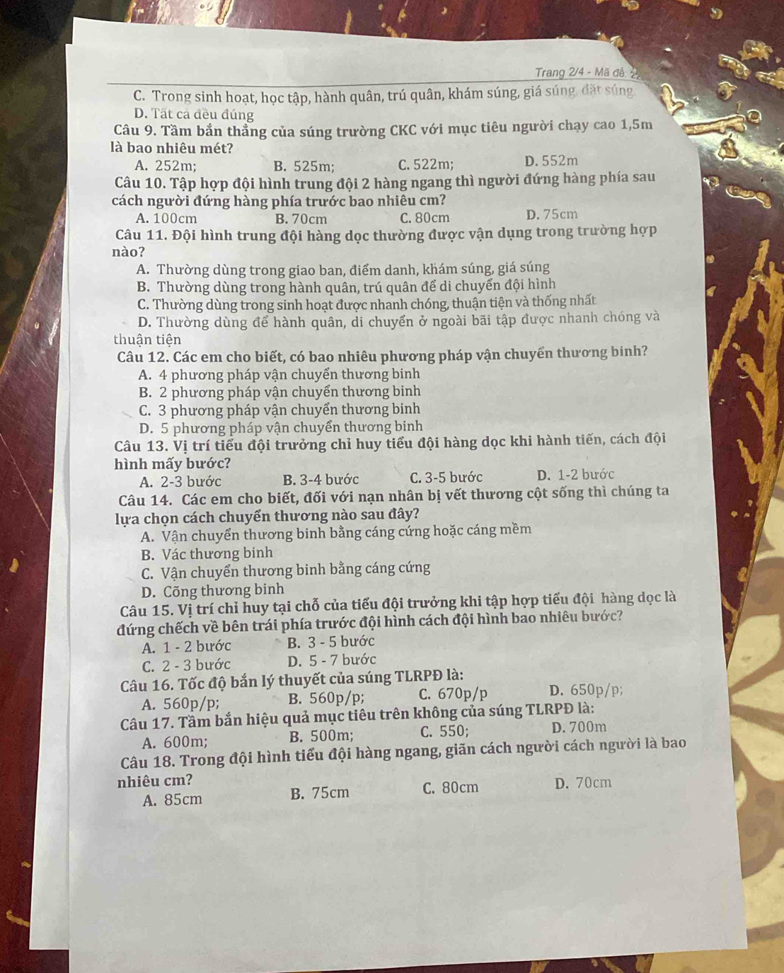 Trang 2/4 - Mã đề: 22
C. Trong sinh hoạt, học tập, hành quân, trú quân, khám súng, giá súng, đặt súng.
D. Tất cá đều đúng
Câu 9. Tầm bắn thẳng của súng trường CKC với mục tiêu người chạy cao 1,5m
là bao nhiêu mét?
A. 252m; B. 525m; C. 522m; D. 552m
Câu 10. Tập hợp đội hình trung đội 2 hàng ngang thì người đứng hàng phía sau
cách người đứng hàng phía trước bao nhiêu cm?
A. 100cm B. 70cm C. 80cm D. 75cm
Câu 11. Đội hình trung đội hàng dọc thường được vận dụng trong trường hợp
nào?
A. Thường dùng trong giao ban, điểm danh, khám súng, giá súng
B. Thường dùng trong hành quân, trú quân để di chuyển đội hình
C. Thường dùng trong sinh hoạt được nhanh chóng, thuận tiện và thống nhất
D. Thường dùng để hành quân, di chuyển ở ngoài bãi tập được nhanh chóng và
thuận tiện
Câu 12. Các em cho biết, có bao nhiêu phương pháp vận chuyển thương binh?
A. 4 phương pháp vận chuyển thương binh
B. 2 phương pháp vận chuyển thương binh
C. 3 phương pháp vận chuyển thương binh
D. 5 phương pháp vận chuyển thương binh
Câu 13. Vị trí tiểu đội trưởng chỉ huy tiểu đội hàng dọc khi hành tiến, cách đội
hình mấy bước?
A. 2-3 bước B. 3-4 bước C. 3-5 bước D. 1-2 bước
Câu 14. Các em cho biết, đối với nạn nhân bị vết thương cột sống thì chúng ta
lựa chọn cách chuyển thương nào sau đây?
A. Vận chuyển thương binh bằng cáng cứng hoặc cáng mềm
B. Vác thương binh
C. Vận chuyển thương binh bằng cáng cứng
D. Cõng thương binh
Câu 15. Vị trí chỉ huy tại chỗ của tiểu đội trưởng khi tập hợp tiểu đội hàng dọc là
đứng chếch về bên trái phía trước đội hình cách đội hình bao nhiêu bước?
A. 1 - 2 bước B. 3 - 5 bước
C. 2 - 3 bước D. 5 - 7 bước
Câu 16. Tốc độ bắn lý thuyết của súng TLRPĐ là:
A. 560p/p; B. 560p/p; C. 670p/p D. 650p/p;
Câu 17. Tầm bắn hiệu quả mục tiêu trên không của súng TLRPĐ là:
A. 600m; B. 500m; C. 550; D. 700m
Câu 18. Trong đội hình tiểu đội hàng ngang, giãn cách người cách người là bao
nhiêu cm? D. 70cm
A. 85cm B. 75cm C. 80cm