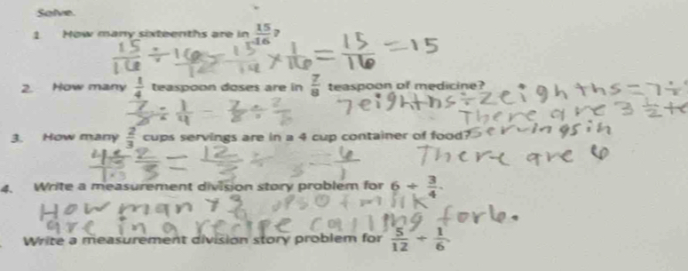 Solve. 
1 How many sixteenths are in  15/16 ? 
2. How many  1/4  teaspoon doses are in  7/8  teaspoon of medicine? 
3. How many  2/3  cups servings are in a 4 cup container of food? 
4. Write a measurement division story problem for 6/  3/4 
Write a measurement division story problem for  5/12 /  1/6 