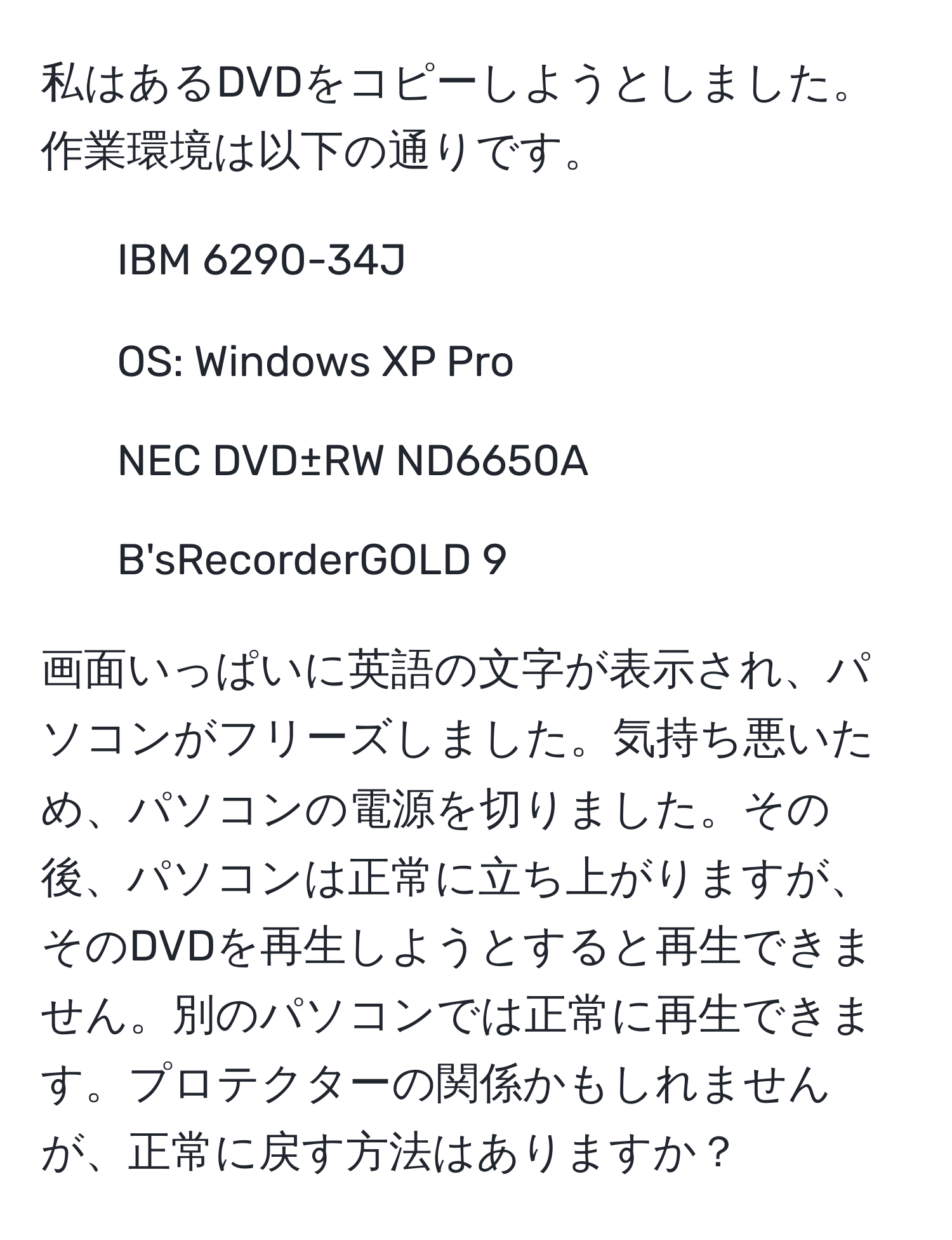 私はあるDVDをコピーしようとしました。作業環境は以下の通りです。  
- IBM 6290-34J  
- OS: Windows XP Pro  
- NEC DVD±RW ND6650A  
- B'sRecorderGOLD 9  

画面いっぱいに英語の文字が表示され、パソコンがフリーズしました。気持ち悪いため、パソコンの電源を切りました。その後、パソコンは正常に立ち上がりますが、そのDVDを再生しようとすると再生できません。別のパソコンでは正常に再生できます。プロテクターの関係かもしれませんが、正常に戻す方法はありますか？